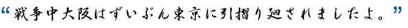 戦争中大阪はずいぶん東京に引摺り廻されましたよ。
